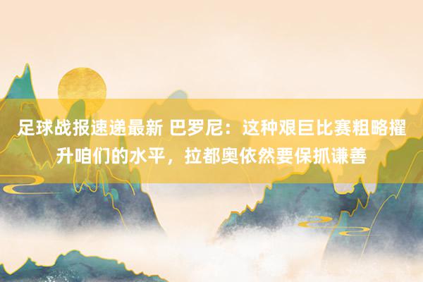 足球战报速递最新 巴罗尼：这种艰巨比赛粗略擢升咱们的水平，拉都奥依然要保抓谦善