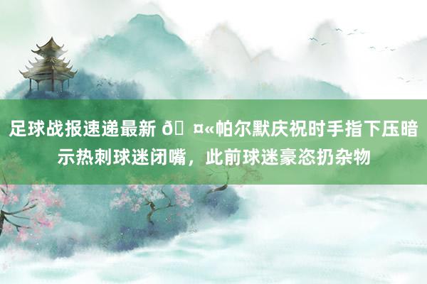 足球战报速递最新 🤫帕尔默庆祝时手指下压暗示热刺球迷闭嘴，此前球迷豪恣扔杂物