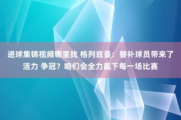 进球集锦视频哪里找 格列兹曼：替补球员带来了活力 争冠？咱们会全力赢下每一场比赛