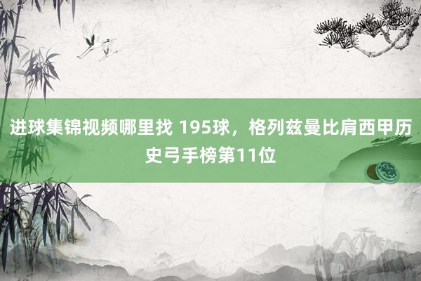 进球集锦视频哪里找 195球，格列兹曼比肩西甲历史弓手榜第11位