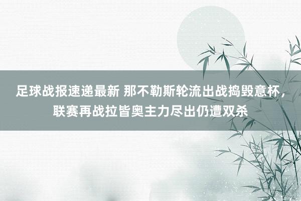 足球战报速递最新 那不勒斯轮流出战捣毁意杯，联赛再战拉皆奥主力尽出仍遭双杀