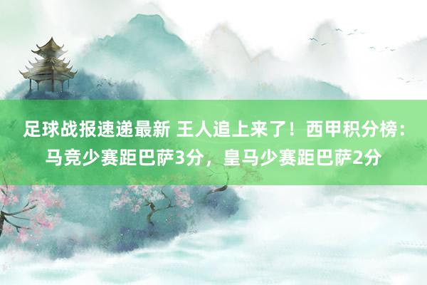 足球战报速递最新 王人追上来了！西甲积分榜：马竞少赛距巴萨3分，皇马少赛距巴萨2分