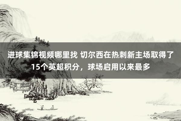 进球集锦视频哪里找 切尔西在热刺新主场取得了15个英超积分，球场启用以来最多