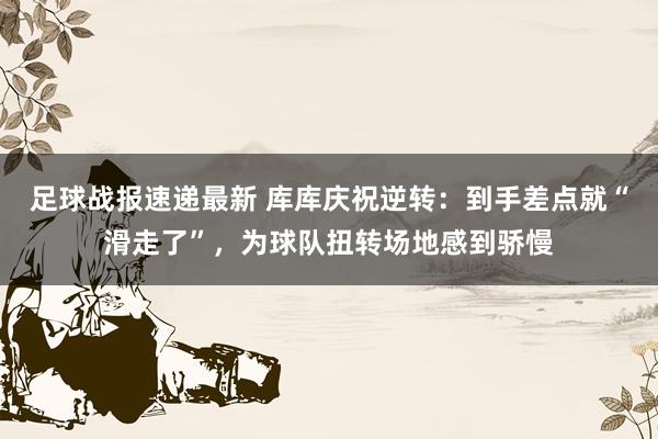 足球战报速递最新 库库庆祝逆转：到手差点就“滑走了”，为球队扭转场地感到骄慢