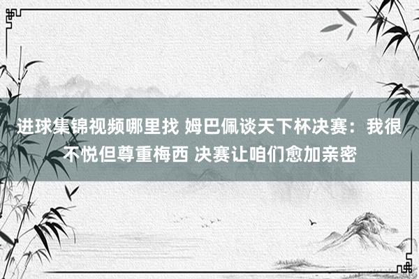 进球集锦视频哪里找 姆巴佩谈天下杯决赛：我很不悦但尊重梅西 决赛让咱们愈加亲密