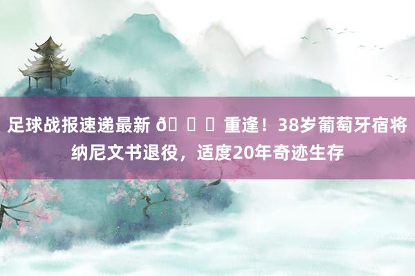 足球战报速递最新 👋重逢！38岁葡萄牙宿将纳尼文书退役，适度20年奇迹生存