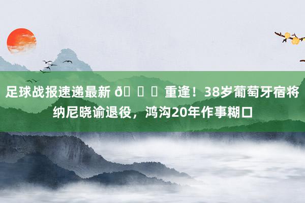 足球战报速递最新 👋重逢！38岁葡萄牙宿将纳尼晓谕退役，鸿沟20年作事糊口