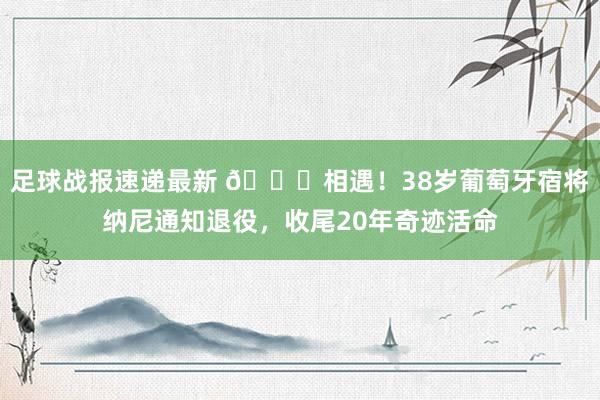 足球战报速递最新 👋相遇！38岁葡萄牙宿将纳尼通知退役，收尾20年奇迹活命