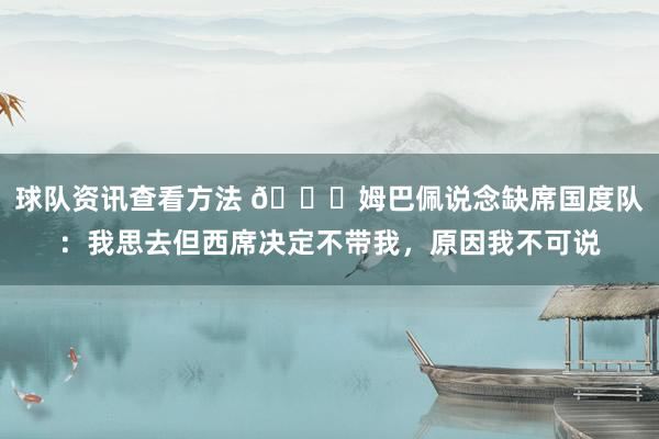 球队资讯查看方法 👀姆巴佩说念缺席国度队：我思去但西席决定不带我，原因我不可说