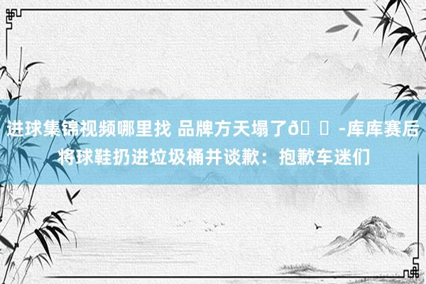 进球集锦视频哪里找 品牌方天塌了😭库库赛后将球鞋扔进垃圾桶并谈歉：抱歉车迷们