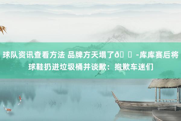 球队资讯查看方法 品牌方天塌了😭库库赛后将球鞋扔进垃圾桶并谈歉：抱歉车迷们