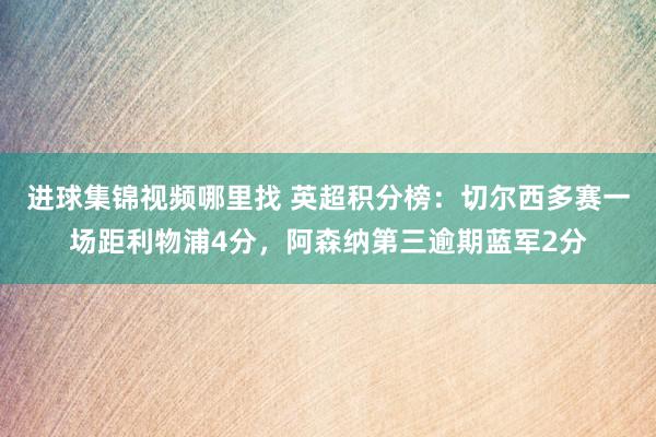 进球集锦视频哪里找 英超积分榜：切尔西多赛一场距利物浦4分，阿森纳第三逾期蓝军2分