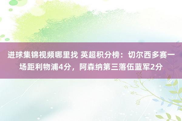 进球集锦视频哪里找 英超积分榜：切尔西多赛一场距利物浦4分，阿森纳第三落伍蓝军2分