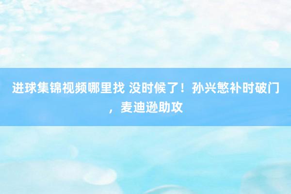 进球集锦视频哪里找 没时候了！孙兴慜补时破门，麦迪逊助攻