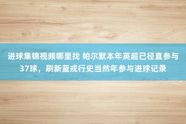 进球集锦视频哪里找 帕尔默本年英超已径直参与37球，刷新蓝戎行史当然年参与进球记录