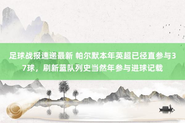 足球战报速递最新 帕尔默本年英超已径直参与37球，刷新蓝队列史当然年参与进球记载