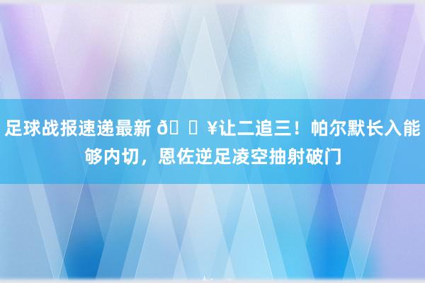 足球战报速递最新 💥让二追三！帕尔默长入能够内切，恩佐逆足凌空抽射破门