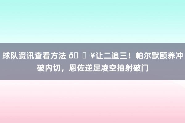 球队资讯查看方法 💥让二追三！帕尔默颐养冲破内切，恩佐逆足凌空抽射破门