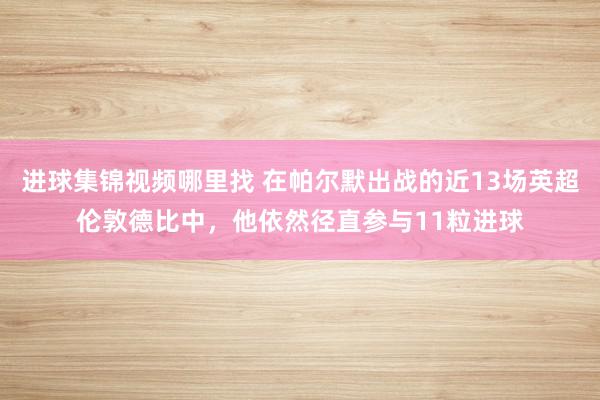 进球集锦视频哪里找 在帕尔默出战的近13场英超伦敦德比中，他依然径直参与11粒进球