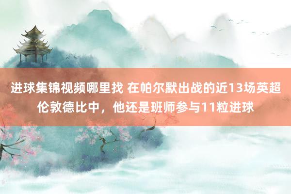 进球集锦视频哪里找 在帕尔默出战的近13场英超伦敦德比中，他还是班师参与11粒进球