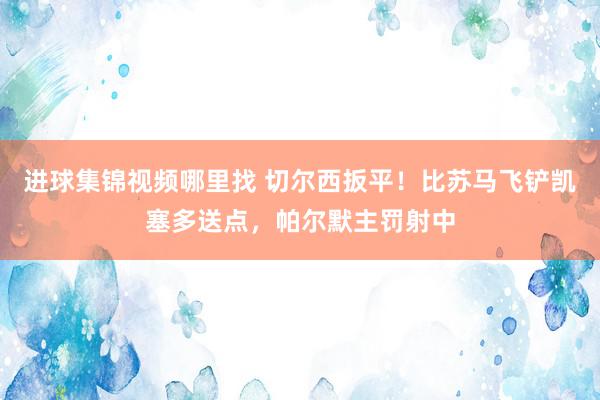 进球集锦视频哪里找 切尔西扳平！比苏马飞铲凯塞多送点，帕尔默主罚射中