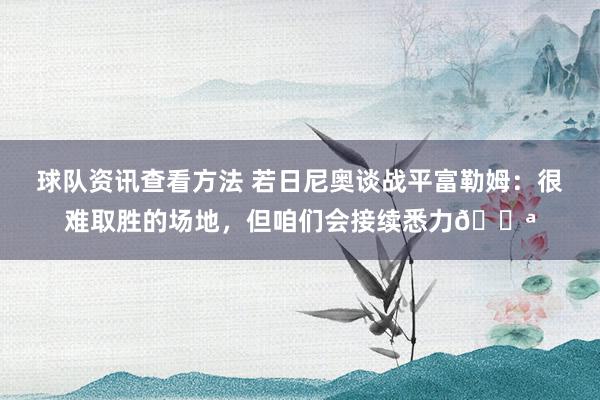 球队资讯查看方法 若日尼奥谈战平富勒姆：很难取胜的场地，但咱们会接续悉力💪