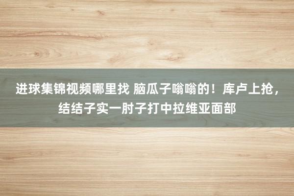 进球集锦视频哪里找 脑瓜子嗡嗡的！库卢上抢，结结子实一肘子打中拉维亚面部