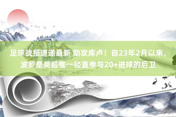 足球战报速递最新 助攻库卢！自23年2月以来，波罗是英超惟一径直参与20+进球的后卫