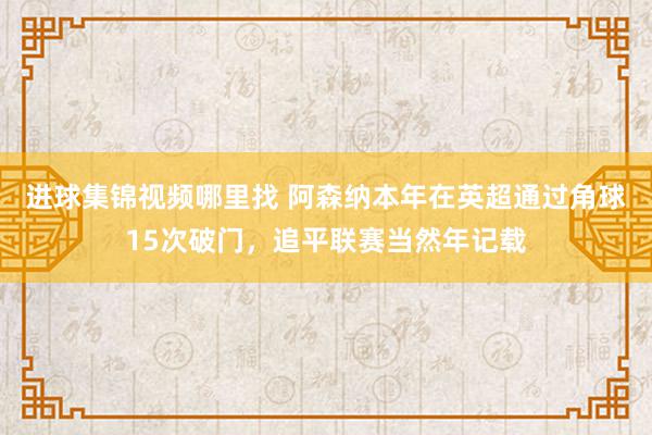 进球集锦视频哪里找 阿森纳本年在英超通过角球15次破门，追平联赛当然年记载