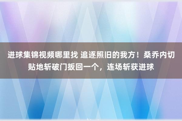 进球集锦视频哪里找 追逐照旧的我方！桑乔内切贴地斩破门扳回一个，连场斩获进球