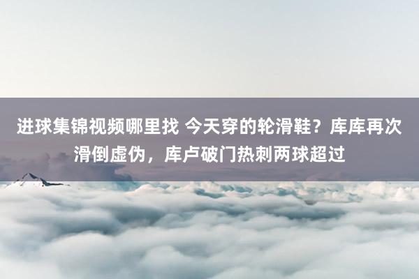 进球集锦视频哪里找 今天穿的轮滑鞋？库库再次滑倒虚伪，库卢破门热刺两球超过