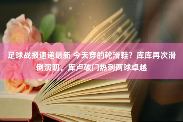 足球战报速递最新 今天穿的轮滑鞋？库库再次滑倒演叨，库卢破门热刺两球卓越