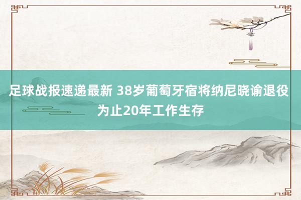 足球战报速递最新 38岁葡萄牙宿将纳尼晓谕退役 为止20年工作生存