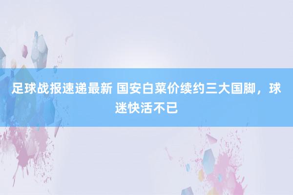 足球战报速递最新 国安白菜价续约三大国脚，球迷快活不已