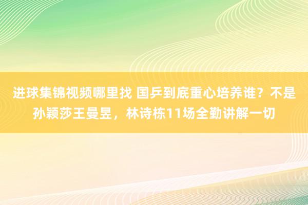 进球集锦视频哪里找 国乒到底重心培养谁？不是孙颖莎王曼昱，林诗栋11场全勤讲解一切