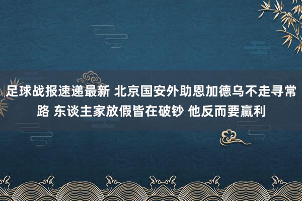 足球战报速递最新 北京国安外助恩加德乌不走寻常路 东谈主家放假皆在破钞 他反而要赢利