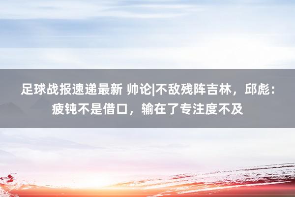 足球战报速递最新 帅论|不敌残阵吉林，邱彪：疲钝不是借口，输在了专注度不及