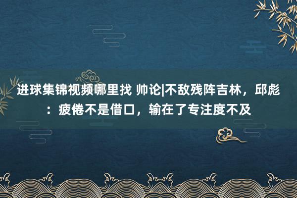 进球集锦视频哪里找 帅论|不敌残阵吉林，邱彪：疲倦不是借口，输在了专注度不及