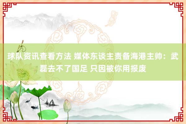 球队资讯查看方法 媒体东谈主责备海港主帅：武磊去不了国足 只因被你用报废