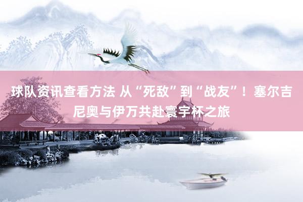 球队资讯查看方法 从“死敌”到“战友”！塞尔吉尼奥与伊万共赴寰宇杯之旅