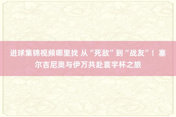 进球集锦视频哪里找 从“死敌”到“战友”！塞尔吉尼奥与伊万共赴寰宇杯之旅