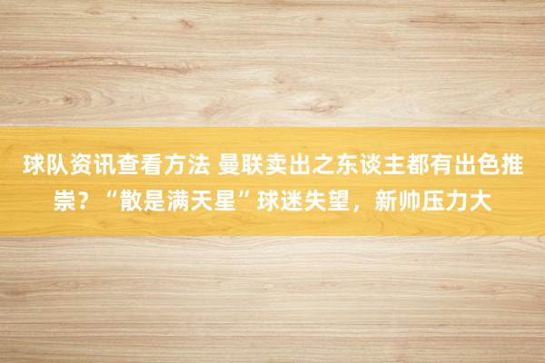 球队资讯查看方法 曼联卖出之东谈主都有出色推崇？“散是满天星”球迷失望，新帅压力大