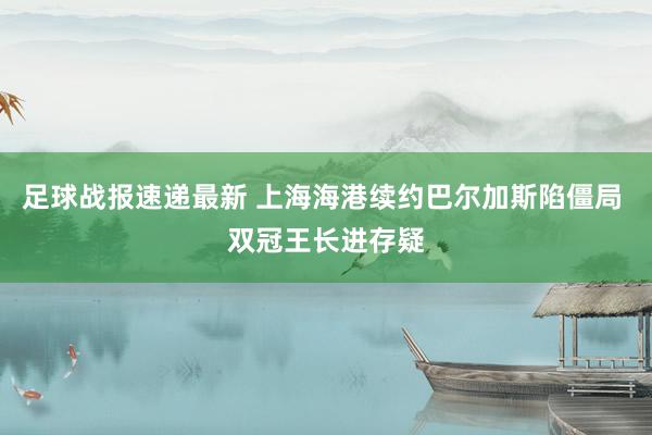 足球战报速递最新 上海海港续约巴尔加斯陷僵局 双冠王长进存疑