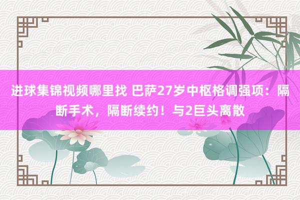 进球集锦视频哪里找 巴萨27岁中枢格调强项：隔断手术，隔断续约！与2巨头离散