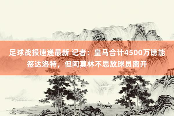 足球战报速递最新 记者：皇马合计4500万镑能签达洛特，但阿莫林不思放球员离开