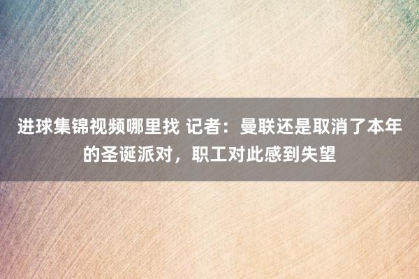 进球集锦视频哪里找 记者：曼联还是取消了本年的圣诞派对，职工对此感到失望